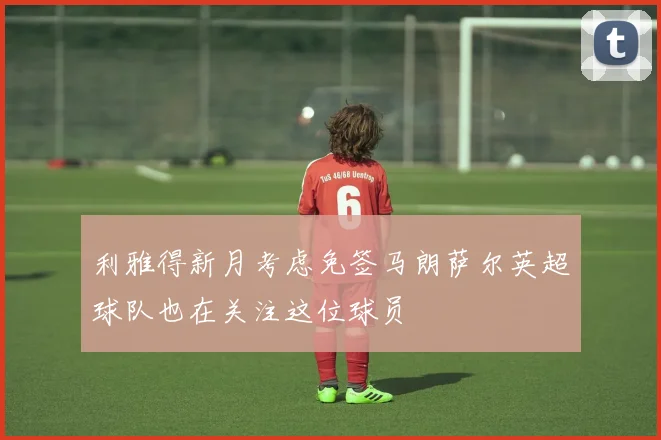 利雅得新月考虑免签马朗萨尔英超球队也在关注这位球员