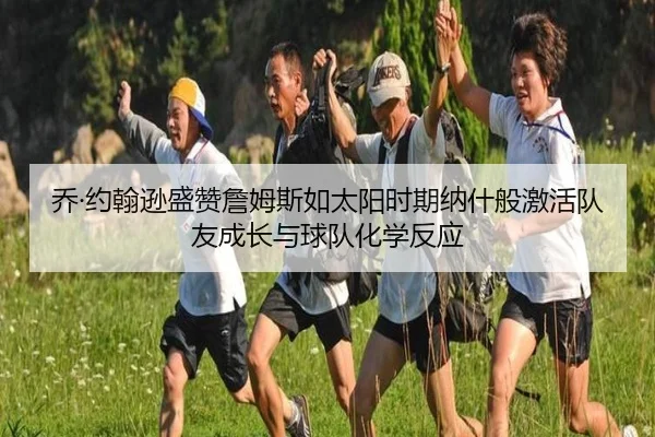 乔·约翰逊盛赞詹姆斯如太阳时期纳什般激活队友成长与球队化学反应 - HUAQIUapp