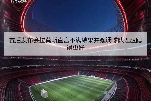 赛后发布会拉莫斯直言不满结果并强调球队理应踢得更好 - HUAQIUapp