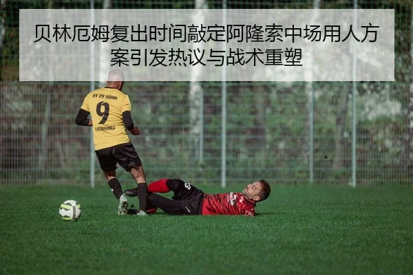 贝林厄姆复出时间敲定阿隆索中场用人方案引发热议与战术重塑
