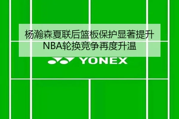 杨瀚森夏联后篮板保护显著提升 NBA轮换竞争再度升温 - HUAQIUapp