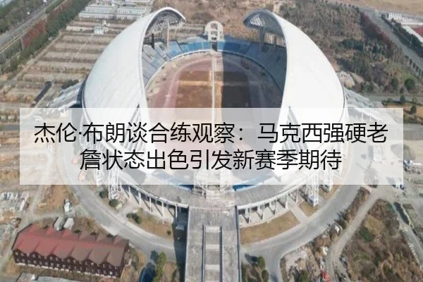 杰伦·布朗谈合练观察：马克西强硬老詹状态出色引发新赛季期待 - HUAQIUapp