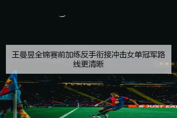 王曼昱全锦赛前加练反手衔接冲击女单冠军路线更清晰 - HUAQIUapp